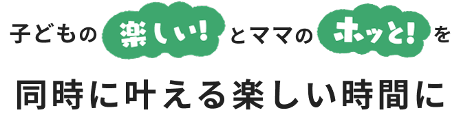 子どもの楽しいとママのホッと！を同時に叶える楽しい時間に